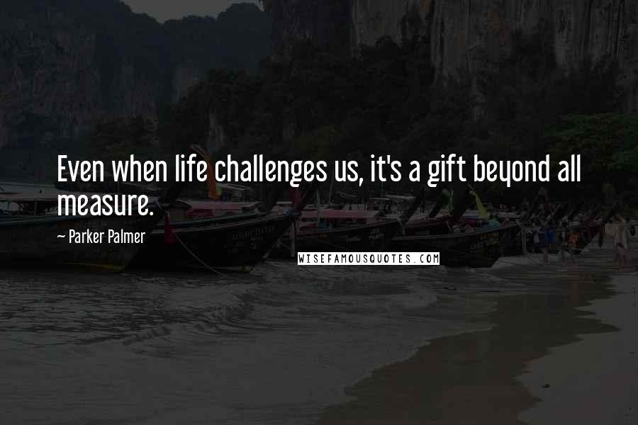 Parker Palmer Quotes: Even when life challenges us, it's a gift beyond all measure.