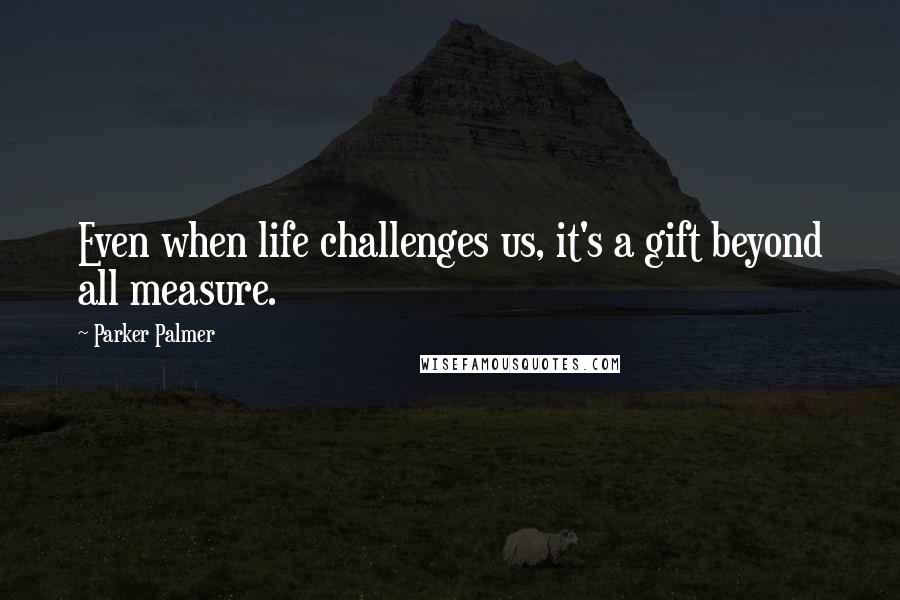 Parker Palmer Quotes: Even when life challenges us, it's a gift beyond all measure.