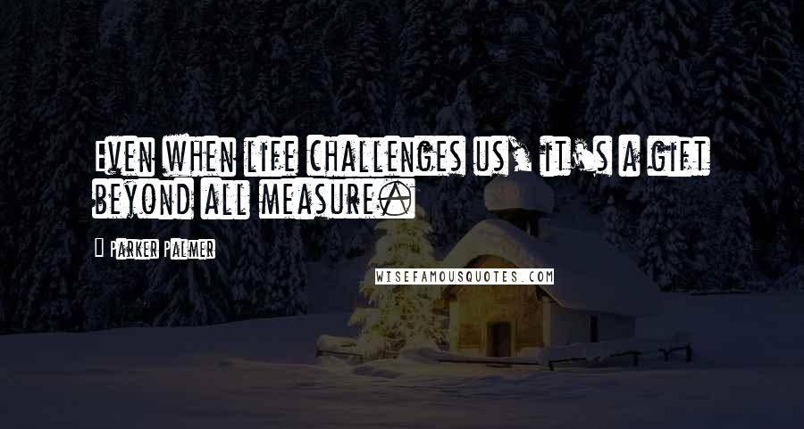 Parker Palmer Quotes: Even when life challenges us, it's a gift beyond all measure.