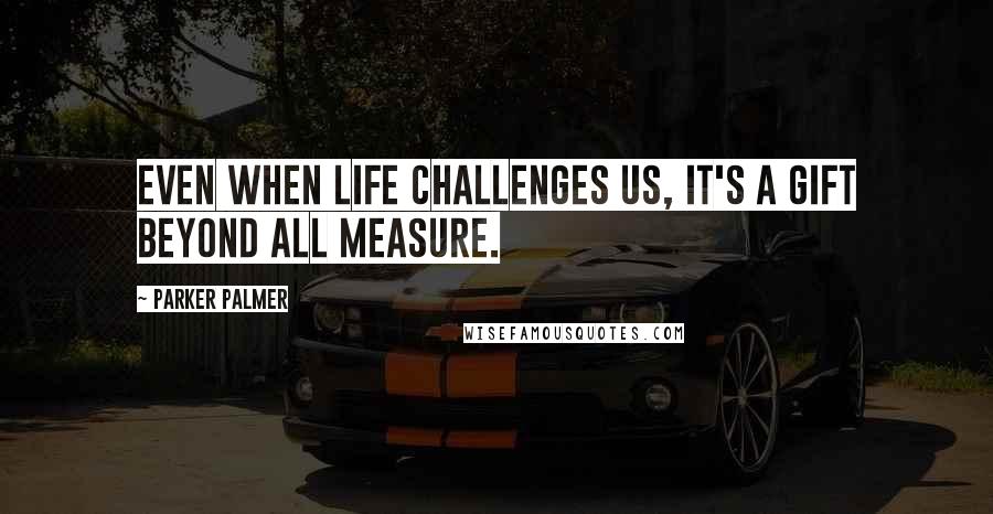 Parker Palmer Quotes: Even when life challenges us, it's a gift beyond all measure.