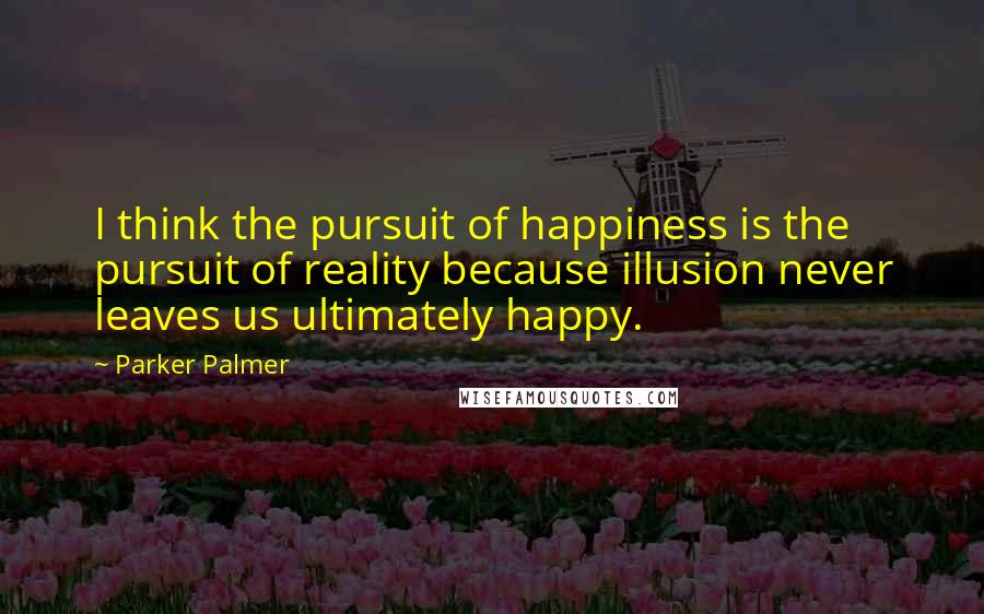 Parker Palmer Quotes: I think the pursuit of happiness is the pursuit of reality because illusion never leaves us ultimately happy.