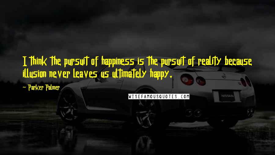 Parker Palmer Quotes: I think the pursuit of happiness is the pursuit of reality because illusion never leaves us ultimately happy.