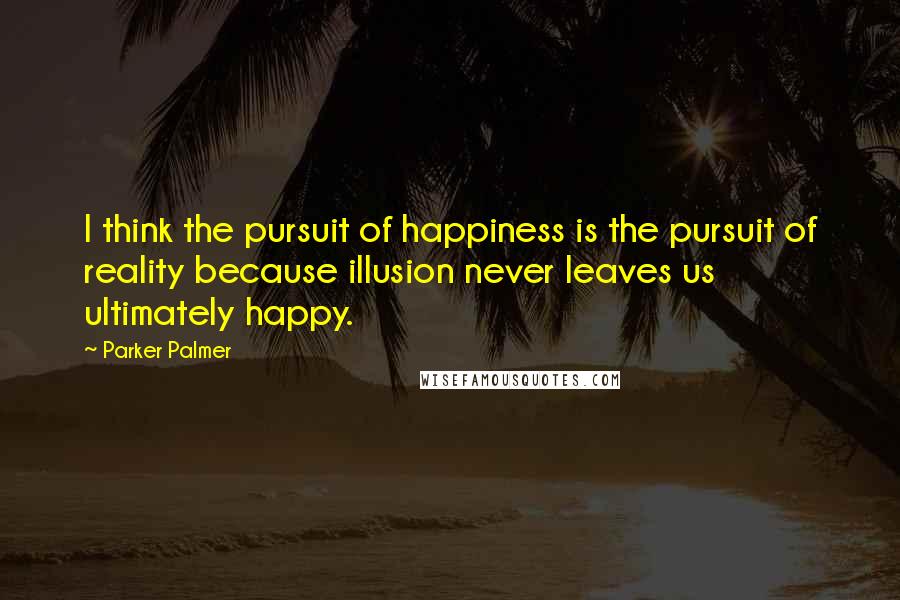 Parker Palmer Quotes: I think the pursuit of happiness is the pursuit of reality because illusion never leaves us ultimately happy.