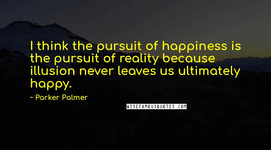 Parker Palmer Quotes: I think the pursuit of happiness is the pursuit of reality because illusion never leaves us ultimately happy.