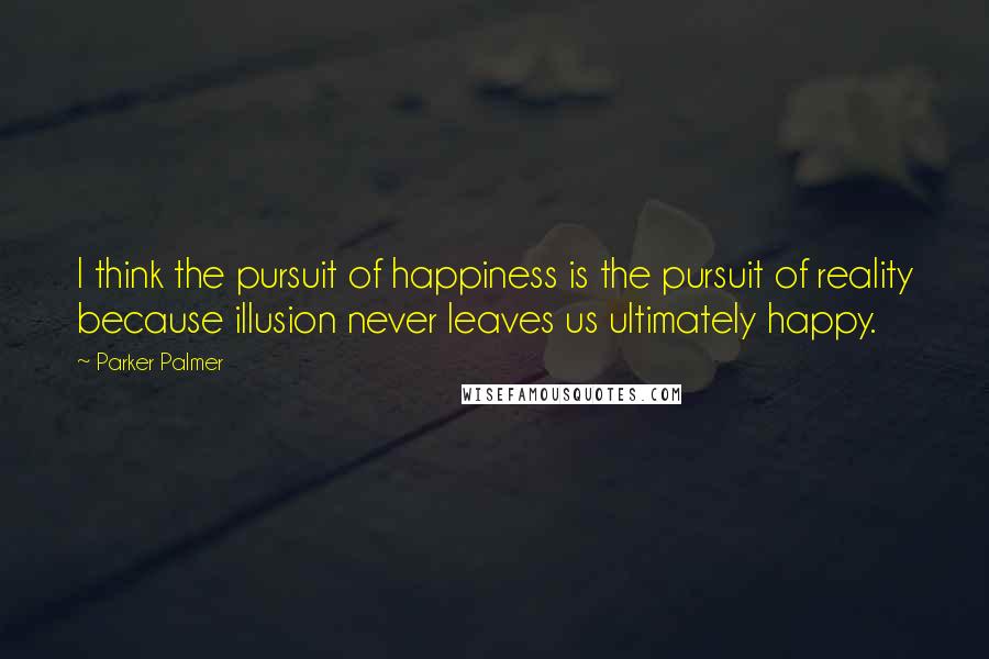 Parker Palmer Quotes: I think the pursuit of happiness is the pursuit of reality because illusion never leaves us ultimately happy.