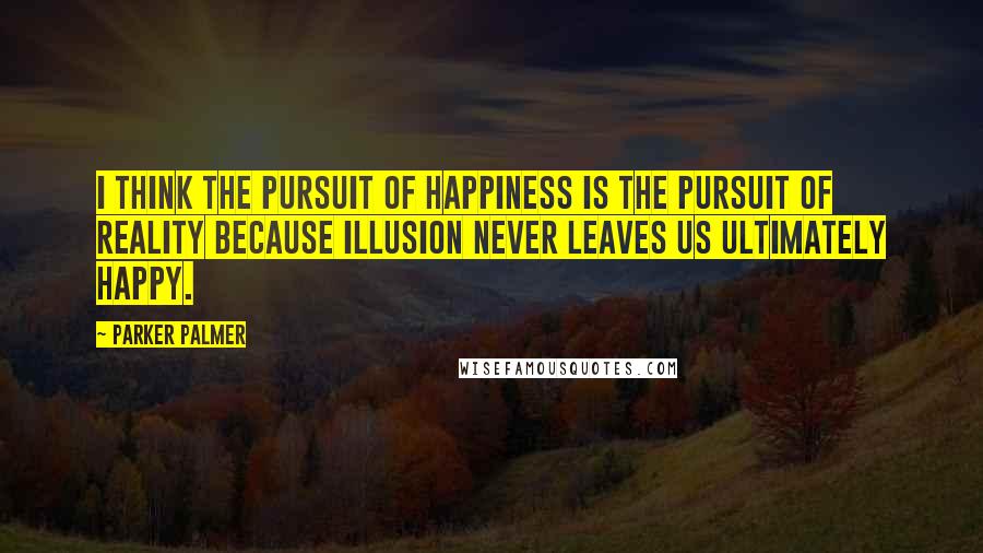 Parker Palmer Quotes: I think the pursuit of happiness is the pursuit of reality because illusion never leaves us ultimately happy.