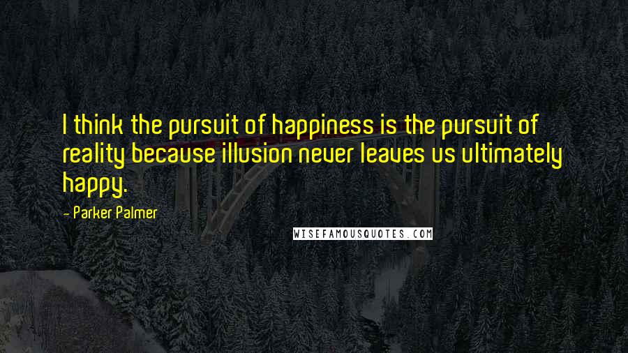 Parker Palmer Quotes: I think the pursuit of happiness is the pursuit of reality because illusion never leaves us ultimately happy.