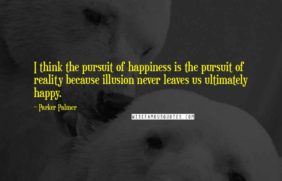 Parker Palmer Quotes: I think the pursuit of happiness is the pursuit of reality because illusion never leaves us ultimately happy.