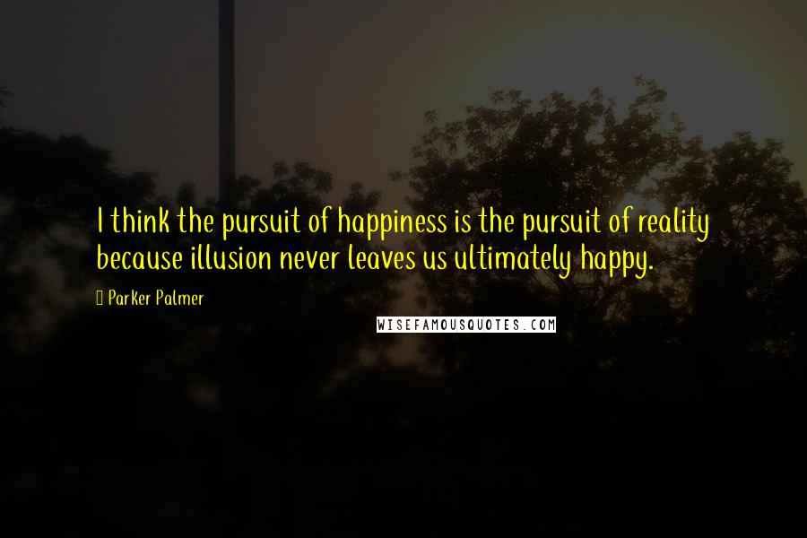 Parker Palmer Quotes: I think the pursuit of happiness is the pursuit of reality because illusion never leaves us ultimately happy.
