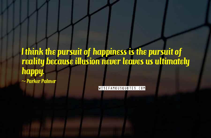 Parker Palmer Quotes: I think the pursuit of happiness is the pursuit of reality because illusion never leaves us ultimately happy.