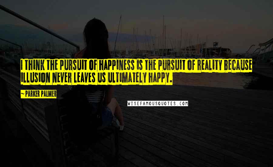 Parker Palmer Quotes: I think the pursuit of happiness is the pursuit of reality because illusion never leaves us ultimately happy.