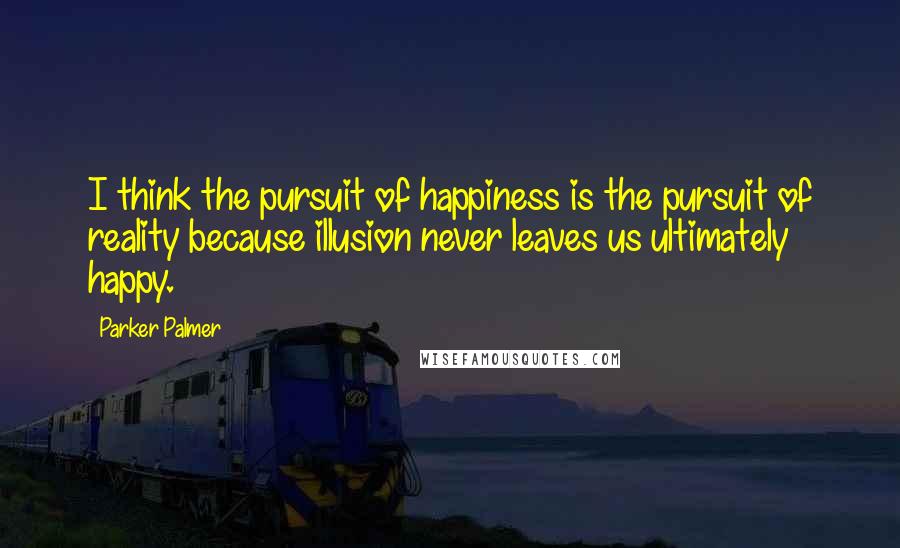 Parker Palmer Quotes: I think the pursuit of happiness is the pursuit of reality because illusion never leaves us ultimately happy.