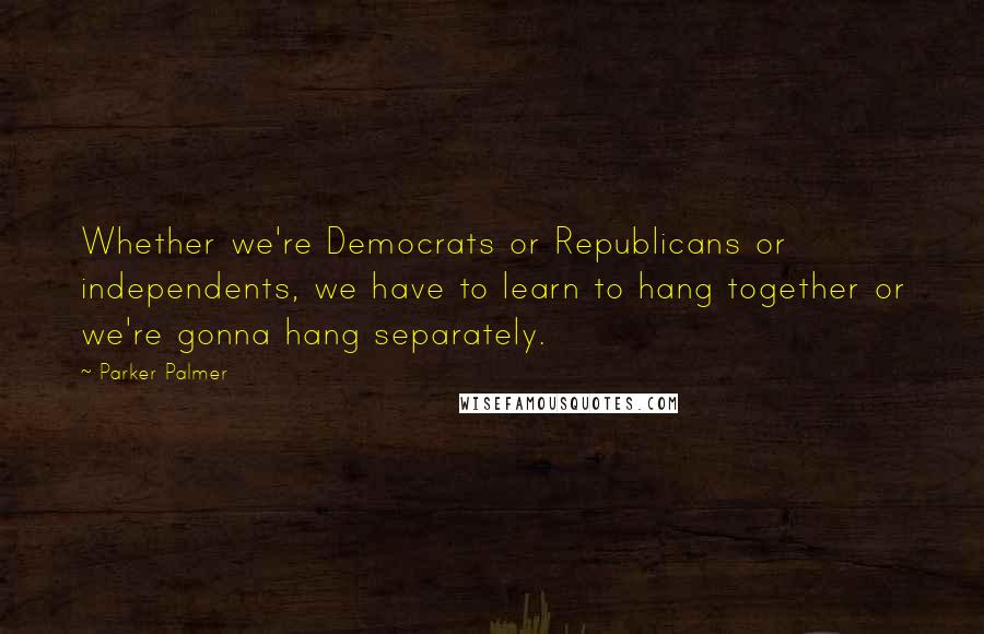 Parker Palmer Quotes: Whether we're Democrats or Republicans or independents, we have to learn to hang together or we're gonna hang separately.