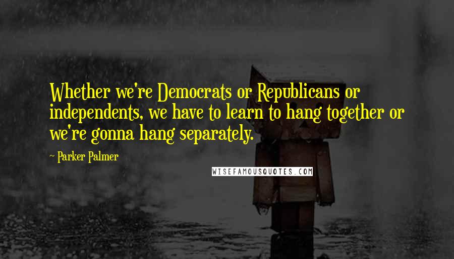 Parker Palmer Quotes: Whether we're Democrats or Republicans or independents, we have to learn to hang together or we're gonna hang separately.