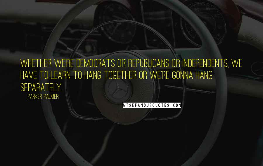 Parker Palmer Quotes: Whether we're Democrats or Republicans or independents, we have to learn to hang together or we're gonna hang separately.