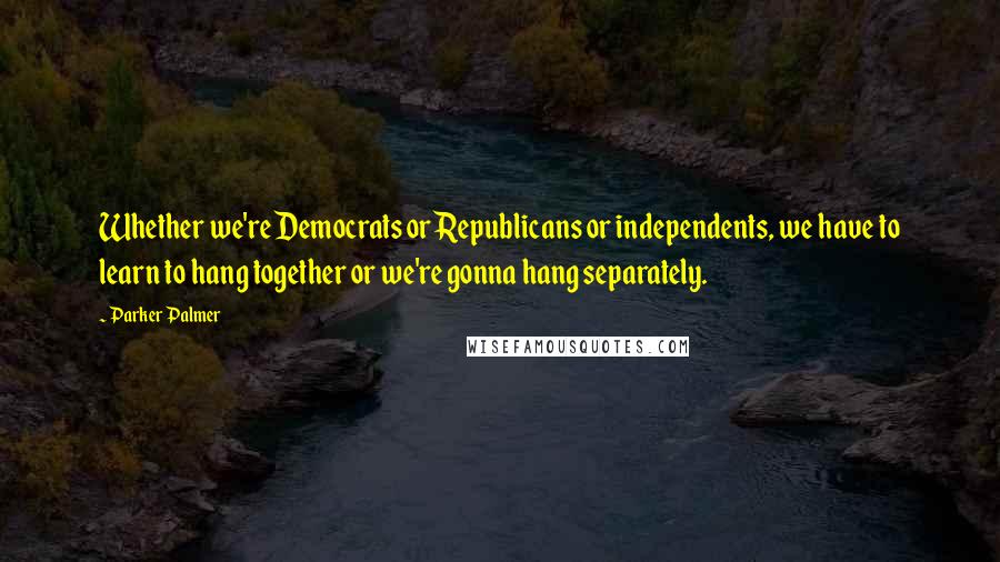 Parker Palmer Quotes: Whether we're Democrats or Republicans or independents, we have to learn to hang together or we're gonna hang separately.