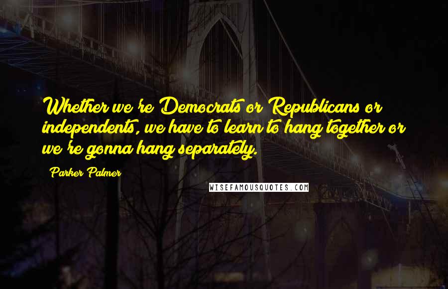 Parker Palmer Quotes: Whether we're Democrats or Republicans or independents, we have to learn to hang together or we're gonna hang separately.