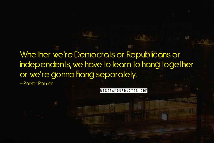 Parker Palmer Quotes: Whether we're Democrats or Republicans or independents, we have to learn to hang together or we're gonna hang separately.