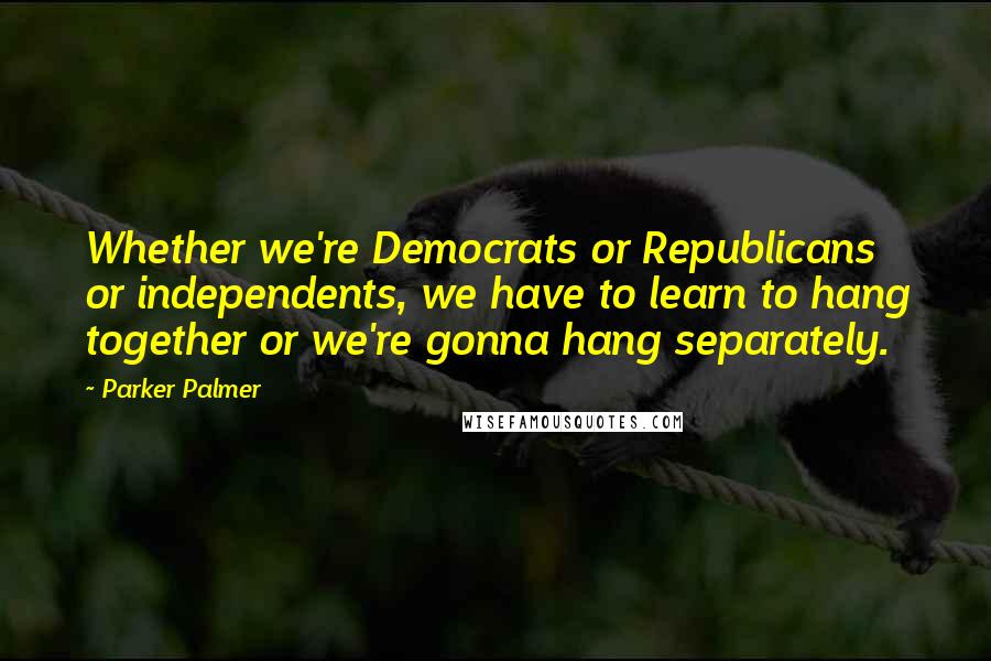 Parker Palmer Quotes: Whether we're Democrats or Republicans or independents, we have to learn to hang together or we're gonna hang separately.