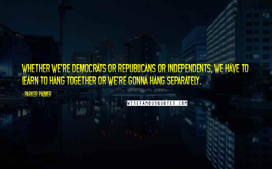 Parker Palmer Quotes: Whether we're Democrats or Republicans or independents, we have to learn to hang together or we're gonna hang separately.