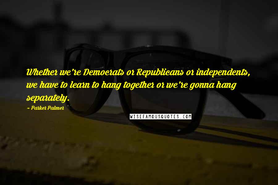 Parker Palmer Quotes: Whether we're Democrats or Republicans or independents, we have to learn to hang together or we're gonna hang separately.