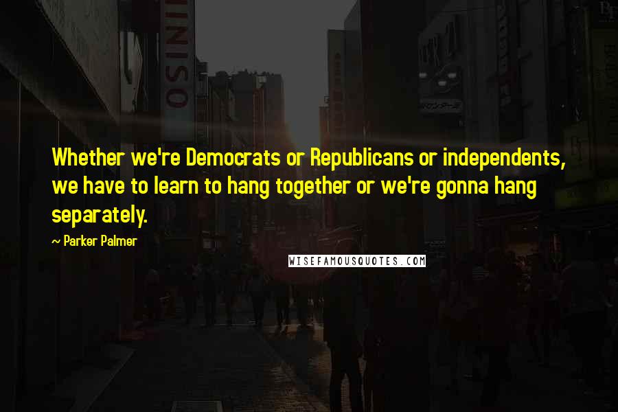 Parker Palmer Quotes: Whether we're Democrats or Republicans or independents, we have to learn to hang together or we're gonna hang separately.