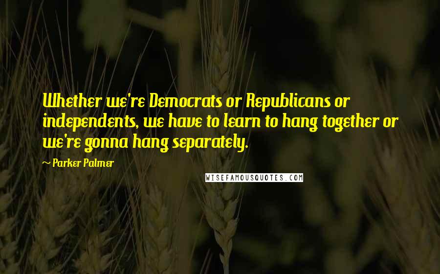 Parker Palmer Quotes: Whether we're Democrats or Republicans or independents, we have to learn to hang together or we're gonna hang separately.