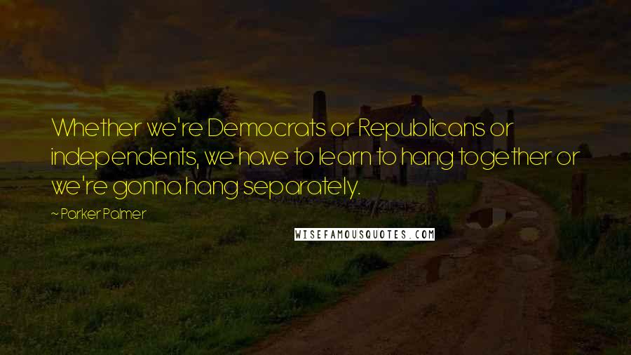 Parker Palmer Quotes: Whether we're Democrats or Republicans or independents, we have to learn to hang together or we're gonna hang separately.