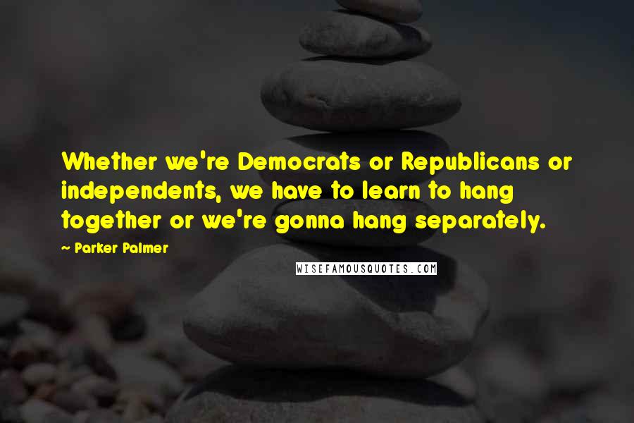 Parker Palmer Quotes: Whether we're Democrats or Republicans or independents, we have to learn to hang together or we're gonna hang separately.