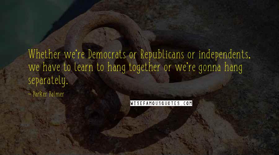 Parker Palmer Quotes: Whether we're Democrats or Republicans or independents, we have to learn to hang together or we're gonna hang separately.