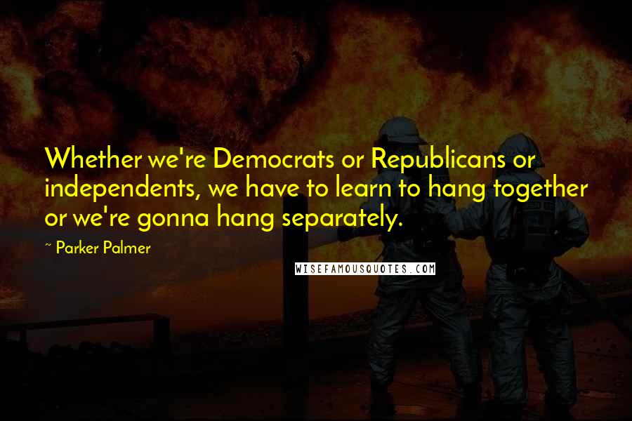 Parker Palmer Quotes: Whether we're Democrats or Republicans or independents, we have to learn to hang together or we're gonna hang separately.