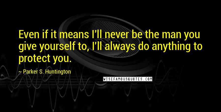 Parker S. Huntington Quotes: Even if it means I'll never be the man you give yourself to, I'll always do anything to protect you.
