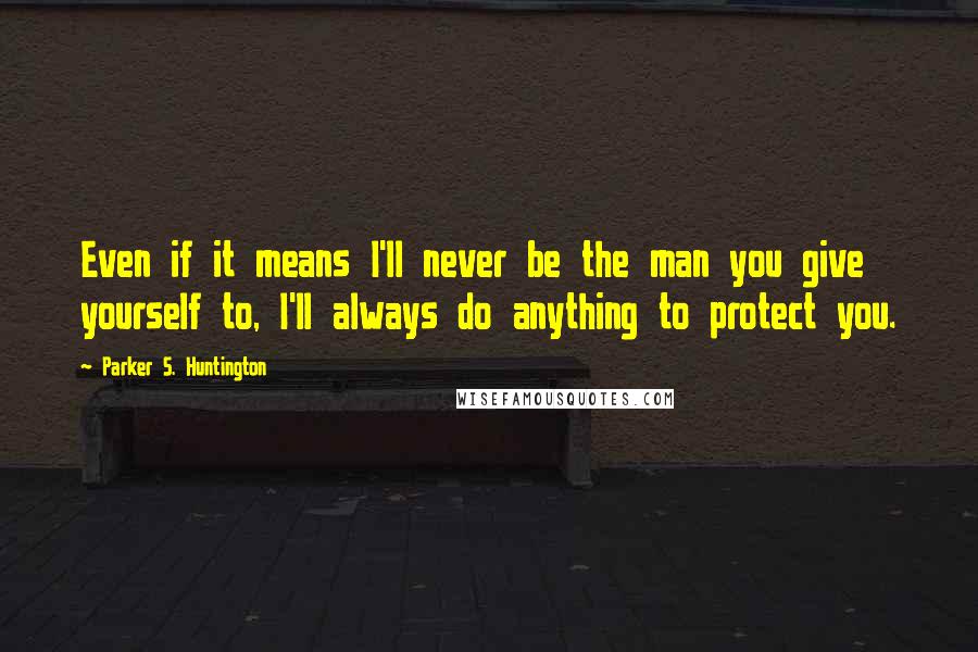 Parker S. Huntington Quotes: Even if it means I'll never be the man you give yourself to, I'll always do anything to protect you.