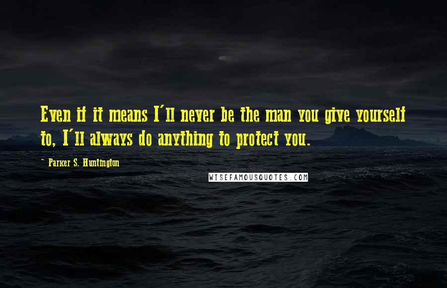 Parker S. Huntington Quotes: Even if it means I'll never be the man you give yourself to, I'll always do anything to protect you.