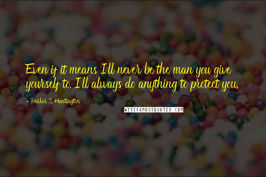 Parker S. Huntington Quotes: Even if it means I'll never be the man you give yourself to, I'll always do anything to protect you.