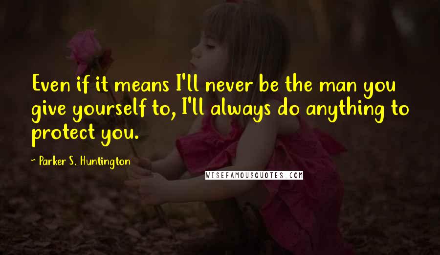 Parker S. Huntington Quotes: Even if it means I'll never be the man you give yourself to, I'll always do anything to protect you.