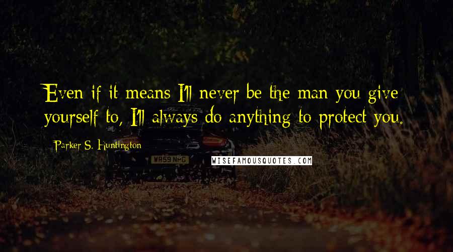 Parker S. Huntington Quotes: Even if it means I'll never be the man you give yourself to, I'll always do anything to protect you.