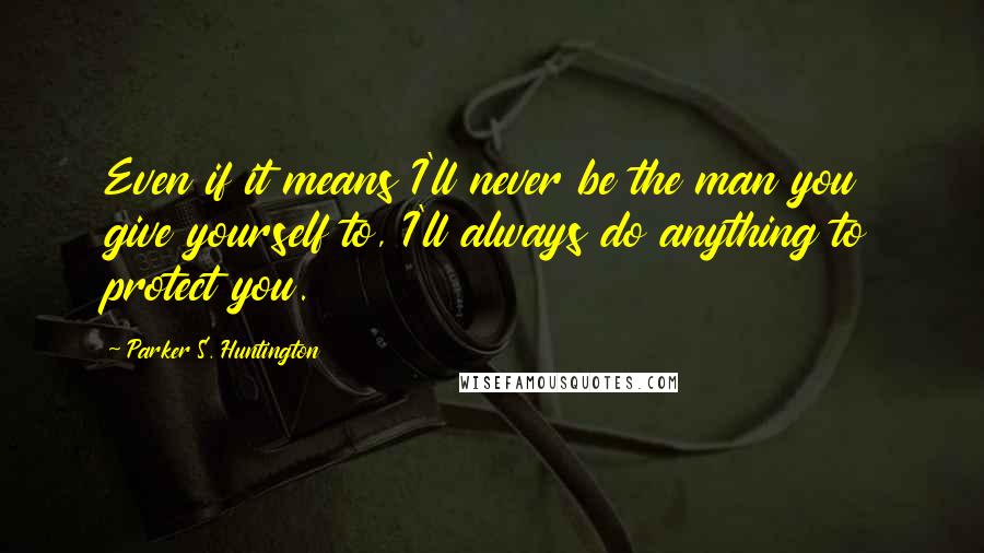 Parker S. Huntington Quotes: Even if it means I'll never be the man you give yourself to, I'll always do anything to protect you.