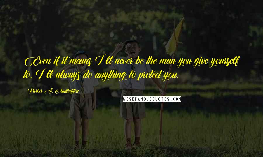 Parker S. Huntington Quotes: Even if it means I'll never be the man you give yourself to, I'll always do anything to protect you.