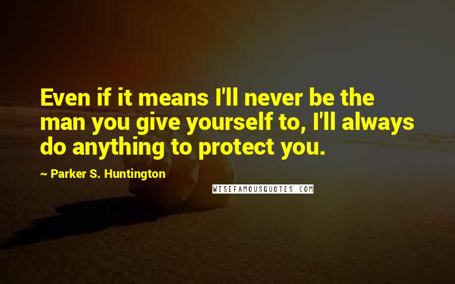 Parker S. Huntington Quotes: Even if it means I'll never be the man you give yourself to, I'll always do anything to protect you.