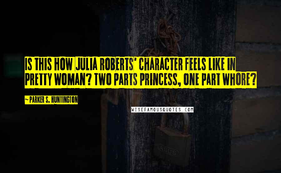 Parker S. Huntington Quotes: Is this how Julia Roberts' character feels like in Pretty Woman? Two parts princess, one part whore?