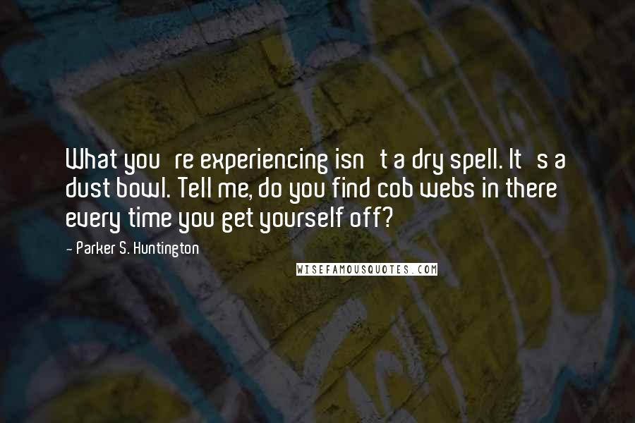 Parker S. Huntington Quotes: What you're experiencing isn't a dry spell. It's a dust bowl. Tell me, do you find cob webs in there every time you get yourself off?