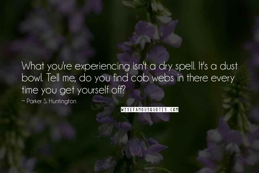 Parker S. Huntington Quotes: What you're experiencing isn't a dry spell. It's a dust bowl. Tell me, do you find cob webs in there every time you get yourself off?