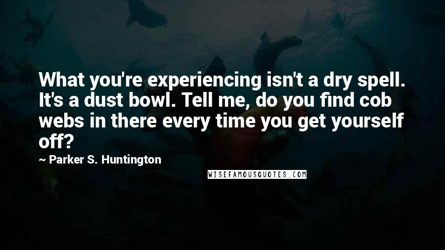 Parker S. Huntington Quotes: What you're experiencing isn't a dry spell. It's a dust bowl. Tell me, do you find cob webs in there every time you get yourself off?