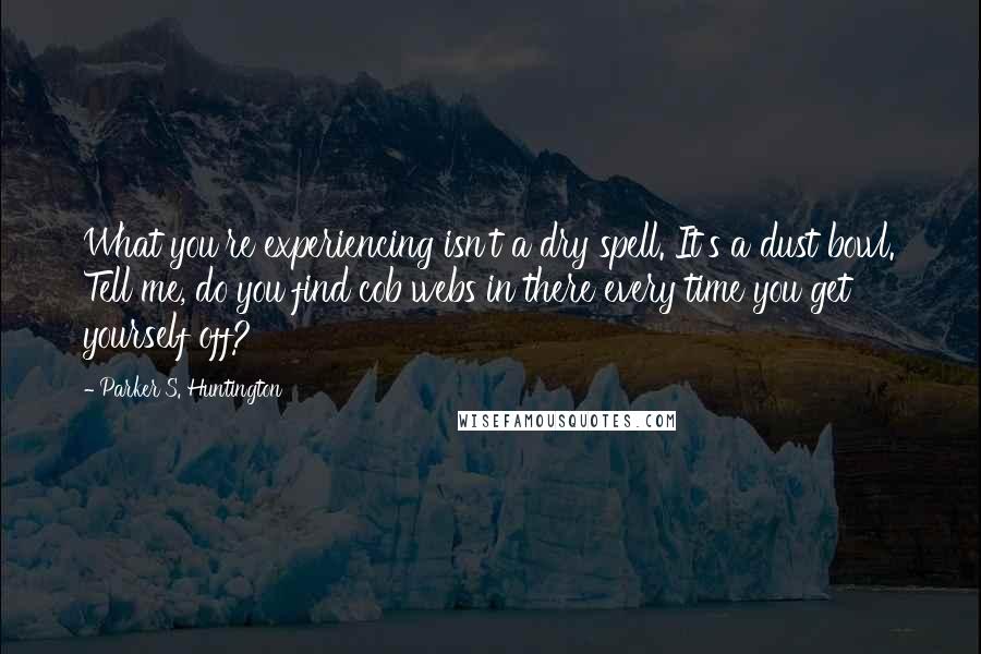 Parker S. Huntington Quotes: What you're experiencing isn't a dry spell. It's a dust bowl. Tell me, do you find cob webs in there every time you get yourself off?