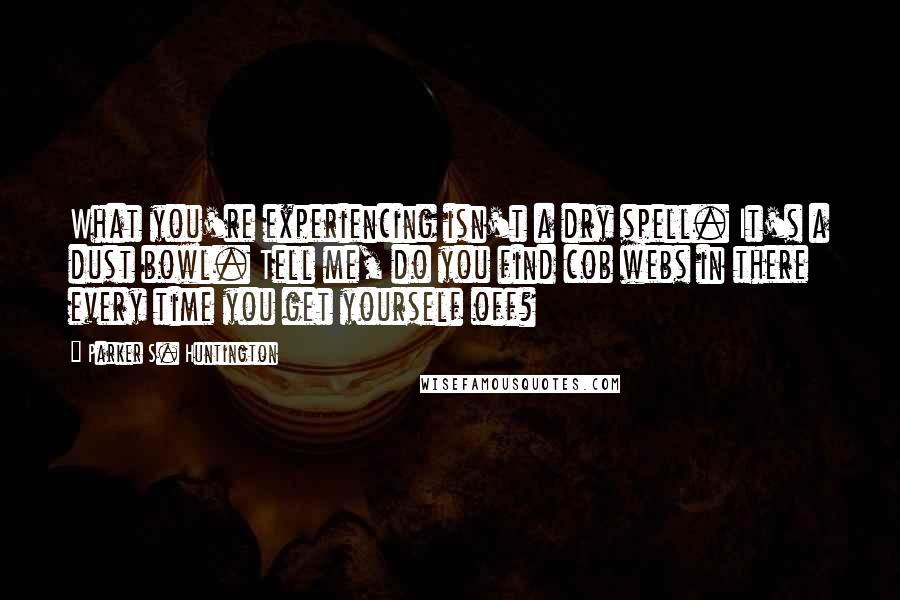 Parker S. Huntington Quotes: What you're experiencing isn't a dry spell. It's a dust bowl. Tell me, do you find cob webs in there every time you get yourself off?