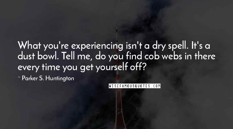 Parker S. Huntington Quotes: What you're experiencing isn't a dry spell. It's a dust bowl. Tell me, do you find cob webs in there every time you get yourself off?