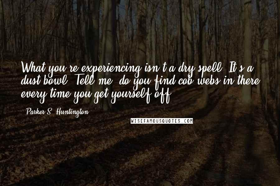 Parker S. Huntington Quotes: What you're experiencing isn't a dry spell. It's a dust bowl. Tell me, do you find cob webs in there every time you get yourself off?