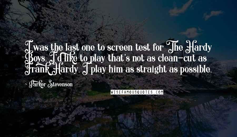 Parker Stevenson Quotes: I was the last one to screen test for The Hardy Boys. I'd like to play that's not as clean-cut as Frank Hardy. I play him as straight as possible.