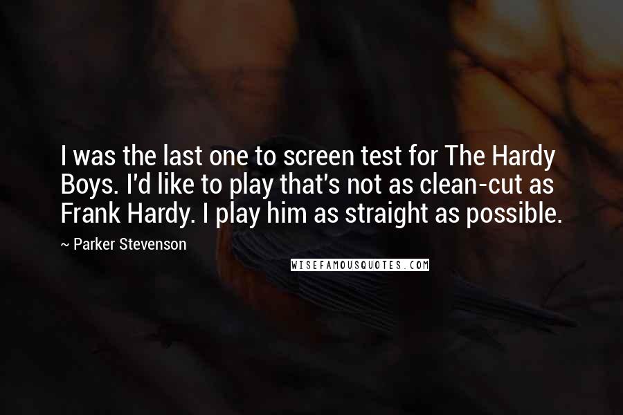 Parker Stevenson Quotes: I was the last one to screen test for The Hardy Boys. I'd like to play that's not as clean-cut as Frank Hardy. I play him as straight as possible.